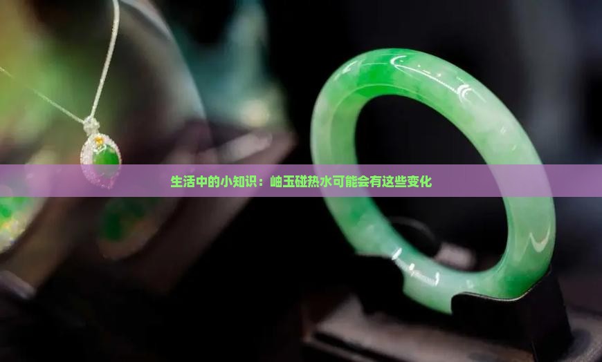 生活中的小知识：岫玉碰热水可能会有这些变化