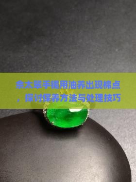 佘太翠手镯用油养出现棉点，探讨保养方法与处理技巧