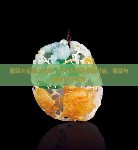 翡翠黄金那个值钱：哪个更贵更保值升值，翡翠与黄金好坏比较