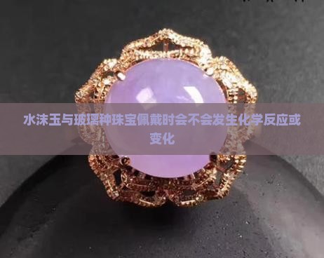水沫玉与玻璃种珠宝佩戴时会不会发生化学反应或变化