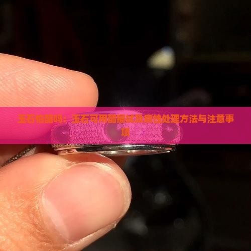 玉石怕醋吗：玉石可用醋擦拭及腐蚀处理方法与注意事项