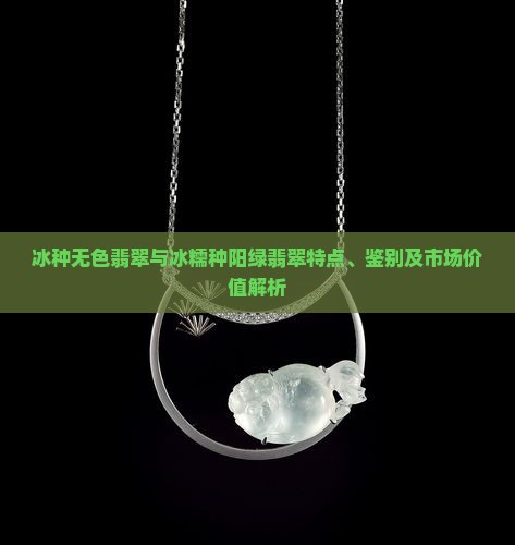 冰种无色翡翠与冰糯种阳绿翡翠特点、鉴别及市场价值解析