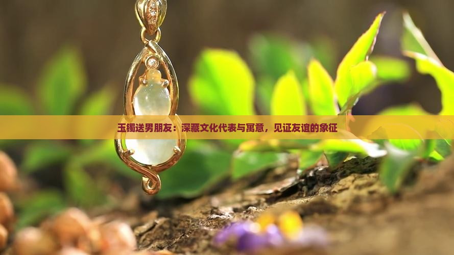 玉镯送男朋友：深藏文化代表与寓意，见证友谊的象征