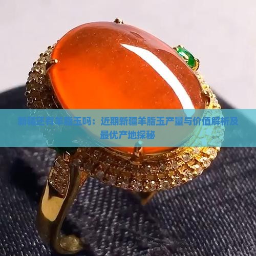 新疆还有羊脂玉吗：近期新疆羊脂玉产量与价值解析及最优产地探秘