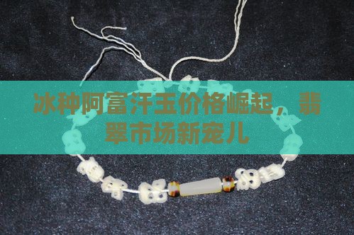 冰种阿富汗玉价格崛起，翡翠市场新宠儿