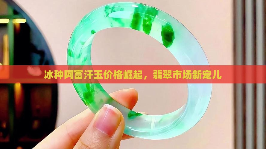 冰种阿富汗玉价格崛起，翡翠市场新宠儿