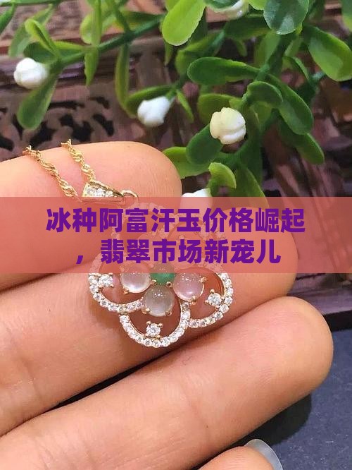 冰种阿富汗玉价格崛起，翡翠市场新宠儿