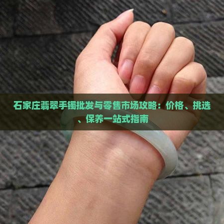 石家庄翡翠手镯批发与零售市场攻略：价格、挑选、保养一站式指南