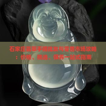 石家庄翡翠手镯批发与零售市场攻略：价格、挑选、保养一站式指南