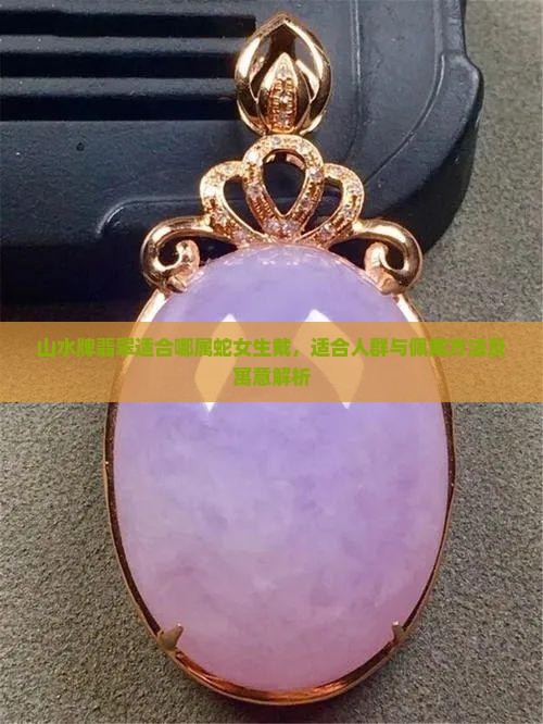 山水牌翡翠适合哪属蛇女生戴，适合人群与佩戴方法及寓意解析
