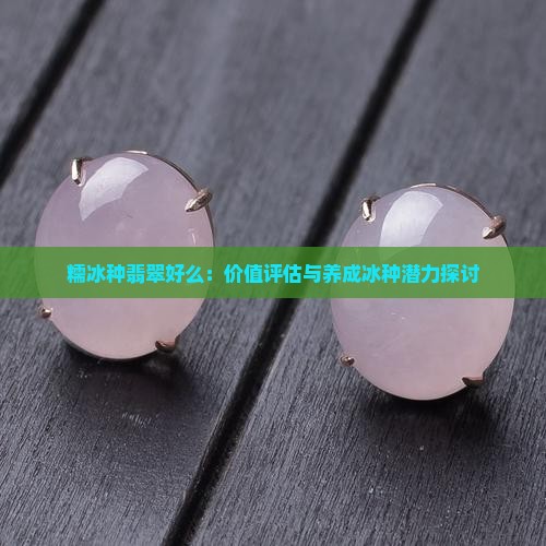 糯冰种翡翠好么：价值评估与养成冰种潜力探讨