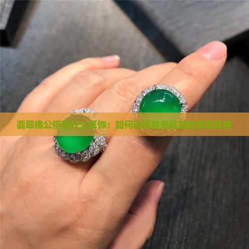 翡翠佛公搭配什么耳饰：如何选择完美搭配的翡翠耳饰
