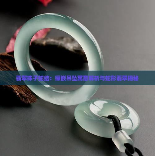 翡翠珠子蛇结：镶嵌吊坠寓意解析与蛇形翡翠揭秘