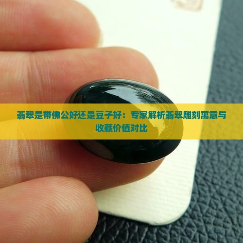 翡翠是带佛公好还是豆子好：专家解析翡翠雕刻寓意与收藏价值对比