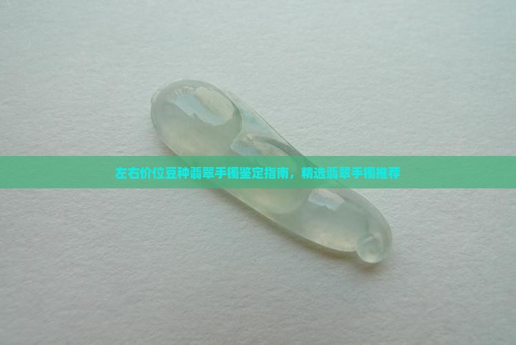 左右价位豆种翡翠手镯鉴定指南，精选翡翠手镯推荐