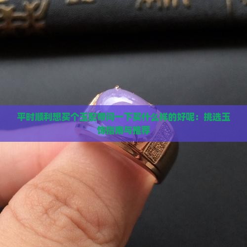 平时顺利想买个玉配带问一下买什么样的好呢：挑选玉饰指南与推荐