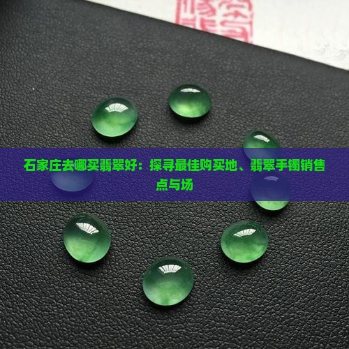石家庄去哪买翡翠好：探寻最佳购买地、翡翠手镯销售点与场