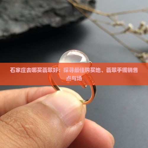 石家庄去哪买翡翠好：探寻最佳购买地、翡翠手镯销售点与场