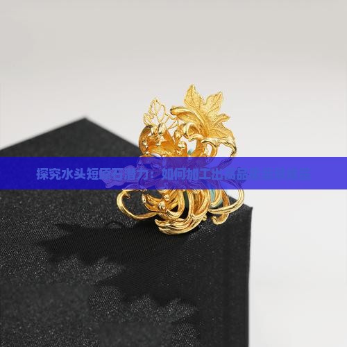 探究水头短原石潜力：如何加工出高品质翡翠成品
