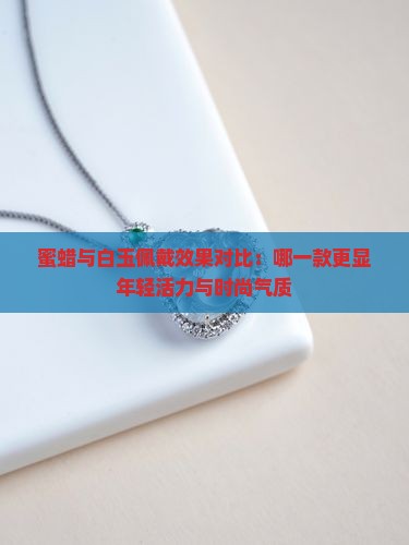 蜜蜡与白玉佩戴效果对比：哪一款更显年轻活力与时尚气质