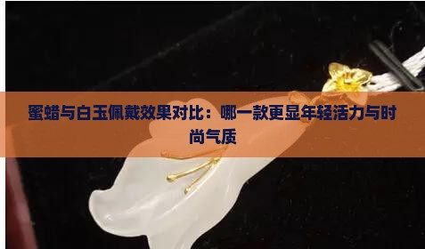 蜜蜡与白玉佩戴效果对比：哪一款更显年轻活力与时尚气质