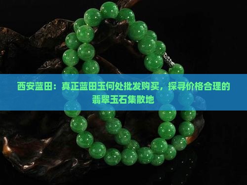 西安蓝田：真正蓝田玉何处批发购买，探寻价格合理的翡翠玉石集散地