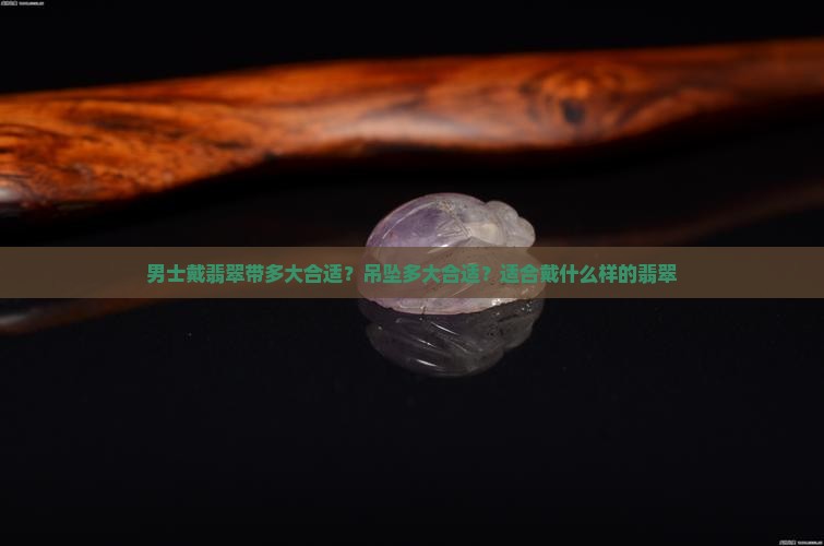 男士戴翡翠带多大合适？吊坠多大合适？适合戴什么样的翡翠