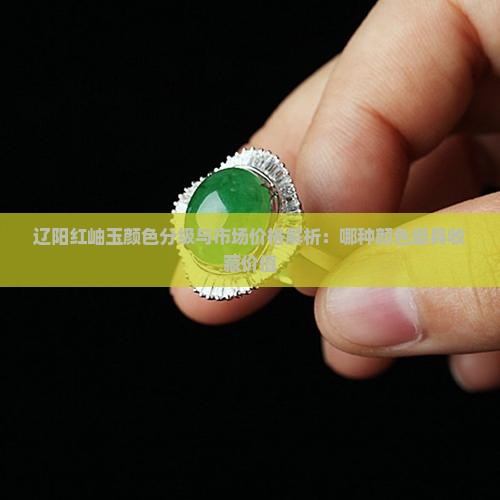 辽阳红岫玉颜色分级与市场价格解析：哪种颜色最具收藏价值