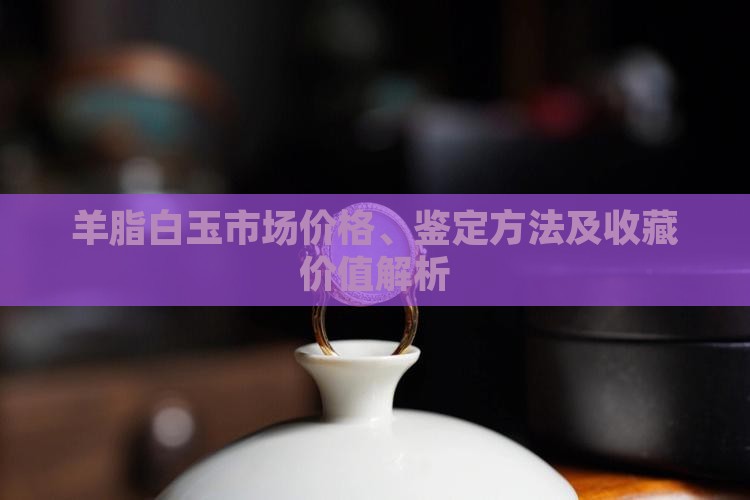 羊脂白玉市场价格、鉴定方法及收藏价值解析
