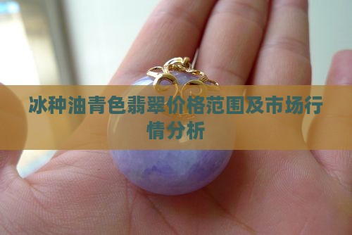 冰种油青色翡翠价格范围及市场行情分析