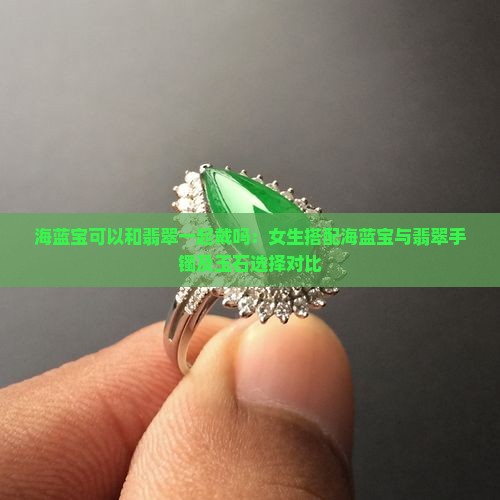 海蓝宝可以和翡翠一起戴吗：女生搭配海蓝宝与翡翠手镯及玉石选择对比