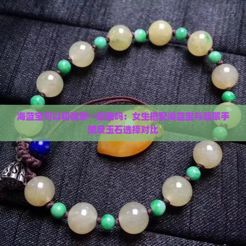 海蓝宝可以和翡翠一起戴吗：女生搭配海蓝宝与翡翠手镯及玉石选择对比
