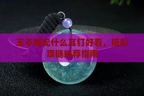 玉手镯配什么耳钉好看，搭配项链推荐指南