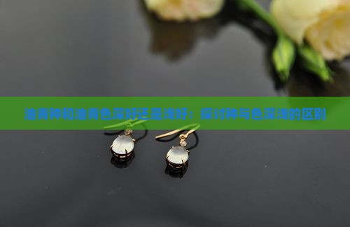 油青种和油青色深好还是浅好：探讨种与色深浅的区别
