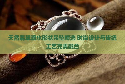 天然翡翠滴水形状吊坠精选 时尚设计与传统工艺完美融合
