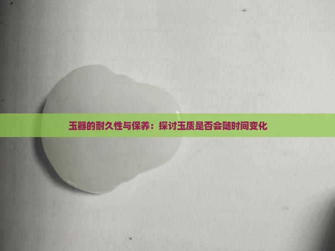玉器的耐久性与保养：探讨玉质是否会随时间变化