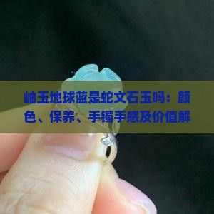 岫玉地球蓝是蛇文石玉吗：颜色、保养、手镯手感及价值解析