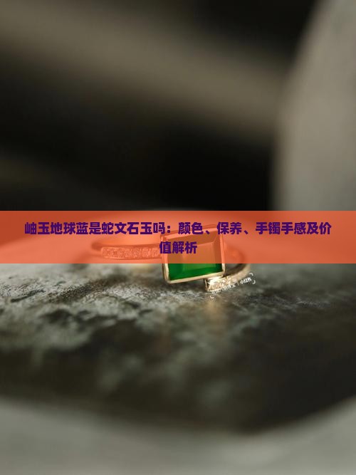 岫玉地球蓝是蛇文石玉吗：颜色、保养、手镯手感及价值解析