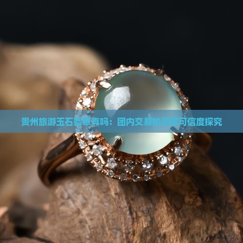 贵州旅游玉石翡翠真吗：团内交易的翡翠可信度探究