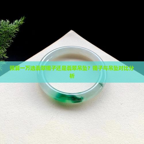 预算一万选翡翠镯子还是翡翠吊坠？镯子与吊坠对比分析