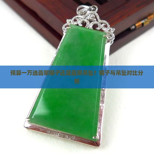 预算一万选翡翠镯子还是翡翠吊坠？镯子与吊坠对比分析