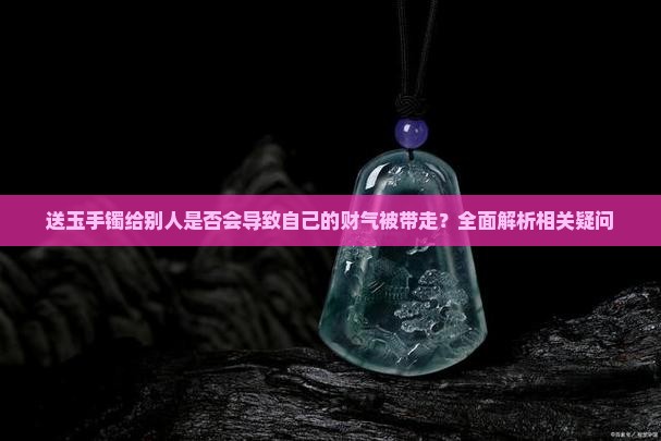 送玉手镯给别人是否会导致自己的财气被带走？全面解析相关疑问