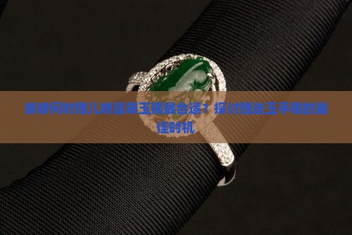婆婆何时赠儿媳翡翠玉镯最合适？探讨赠送玉手镯的最佳时机
