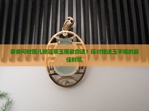 婆婆何时赠儿媳翡翠玉镯最合适？探讨赠送玉手镯的最佳时机