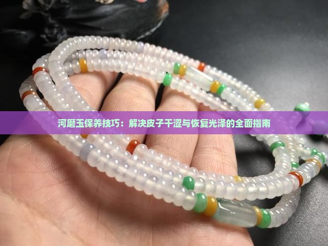 河磨玉保养技巧：解决皮子干涩与恢复光泽的全面指南