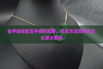 金手链搭配玉手镯的寓意、搭配方法及传统文化意义解析