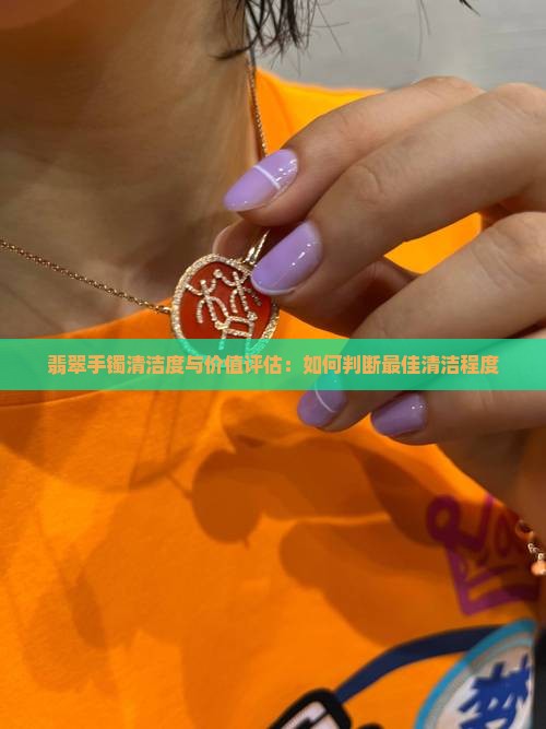 翡翠手镯清洁度与价值评估：如何判断最佳清洁程度