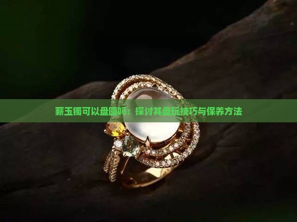 薪玉镯可以盘圆吗：探讨其盘玩技巧与保养方法
