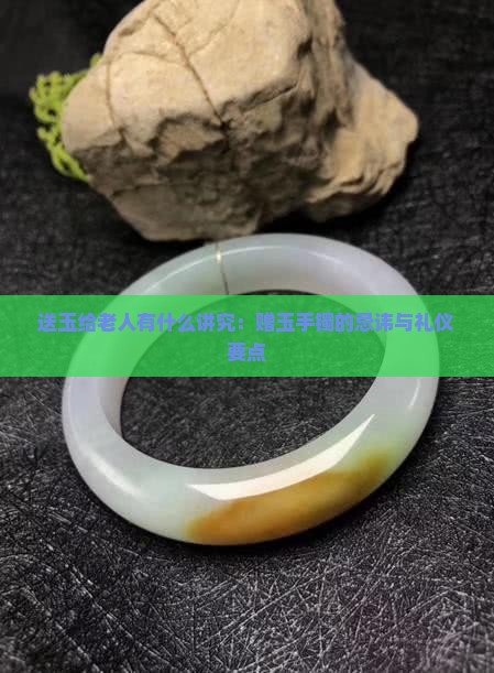 送玉给老人有什么讲究：赠玉手镯的忌讳与礼仪要点