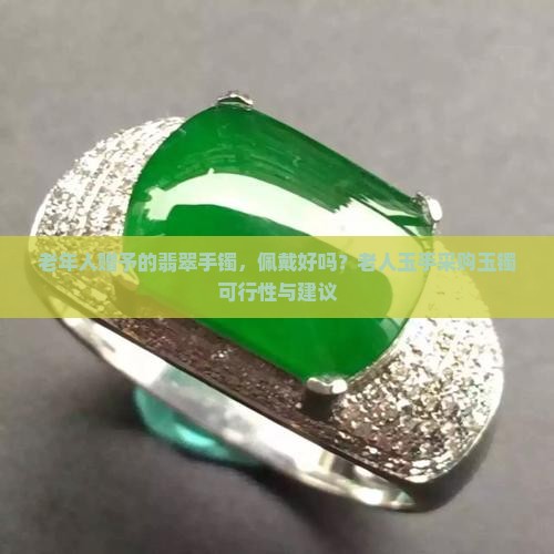 老年人赠予的翡翠手镯，佩戴好吗？老人玉手采购玉镯可行性与建议